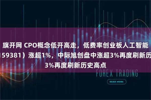 旗开网 CPO概念低开高走，低费率创业板人工智能ETF（159381）涨超1%，中际旭创盘中涨超3%再度刷新历史高点