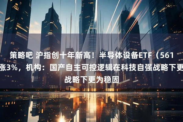 策略吧 沪指创十年新高！半导体设备ETF（561980）涨3%，机构：国产自主可控逻辑在科技自强战略下更为稳固