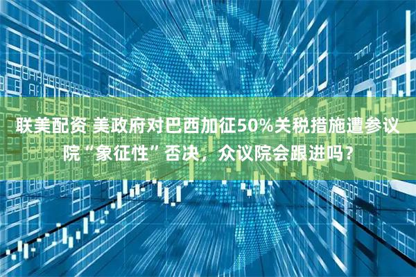 联美配资 美政府对巴西加征50%关税措施遭参议院“象征性”否决，众议院会跟进吗？