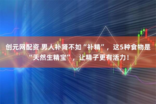 创元网配资 男人补肾不如“补精”,这5种食物是“天然生精宝”,让精子更有活力!