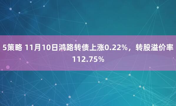 5策略 11月10日鸿路转债上涨0.22%，转股溢价率112.75%