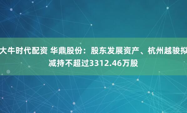 大牛时代配资 华鼎股份:股东发展资产、杭州越骏拟减持不超过3312.46万股