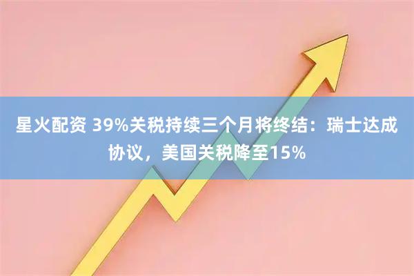 星火配资 39%关税持续三个月将终结:瑞士达成协议,美国关税降至15%