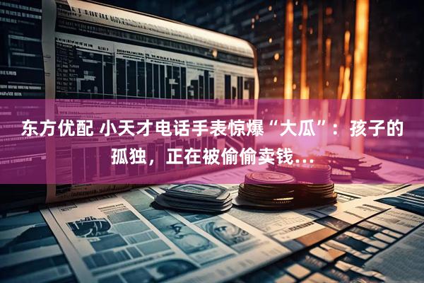 东方优配 小天才电话手表惊爆“大瓜”:孩子的孤独,正在被偷偷卖钱…
