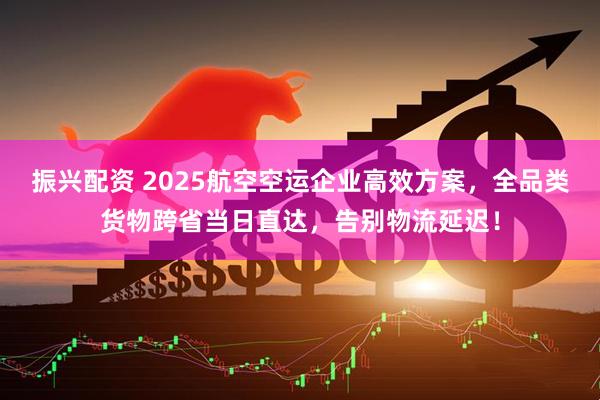 振兴配资 2025航空空运企业高效方案,全品类货物跨省当日直达,告别物流延迟!