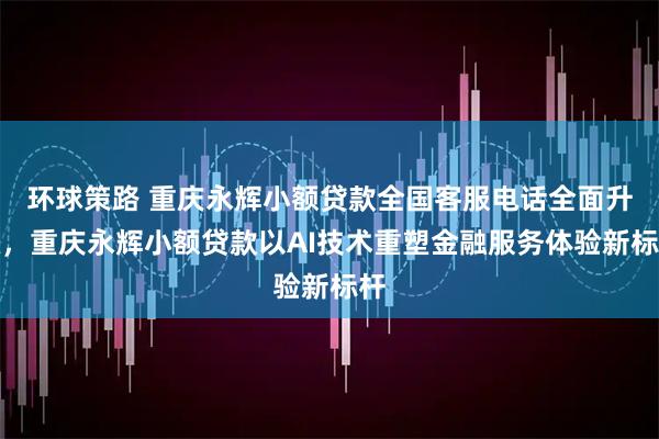 环球策路 重庆永辉小额贷款全国客服电话全面升级,重庆永辉小额贷款以AI技术重塑金融服务体验新标杆