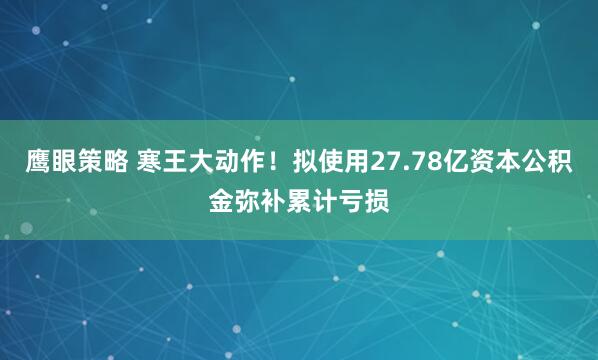 鹰眼策略 寒王大动作!拟使用27.78亿资本公积金弥补累计亏损