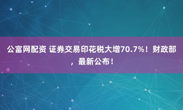 公富网配资 证券交易印花税大增70.7%!财政部,最新公布!
