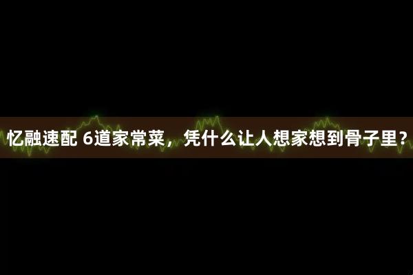 忆融速配 6道家常菜，凭什么让人想家想到骨子里？