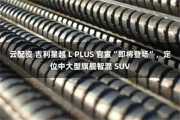 云配资 吉利星越 L PLUS 官宣“即将登场”，定位中大型旗舰智混 SUV