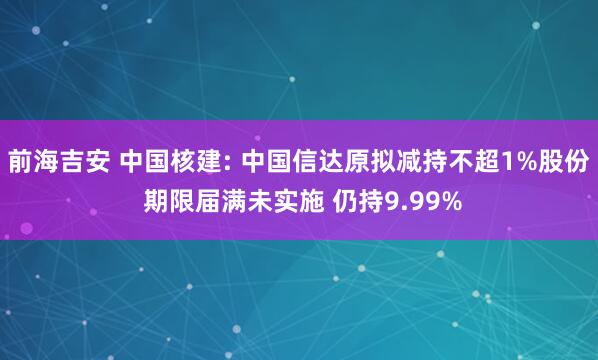 前海吉安 中国核建: 中国信达原拟减持不超1%股份 期限届满未实施 仍持9.99%